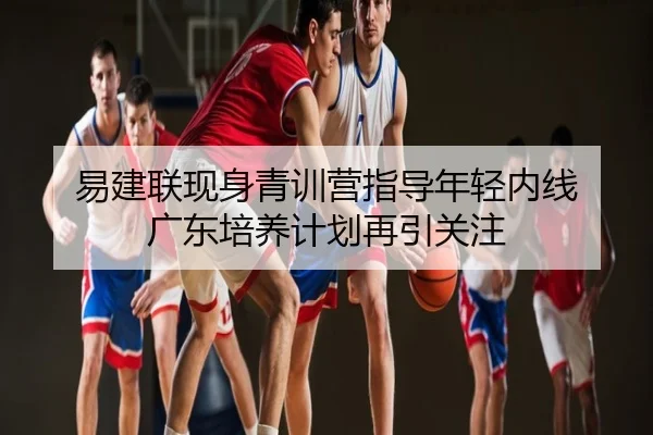 易建联现身青训营指导年轻内线 广东培养计划再引关注