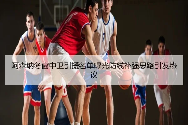 阿森纳冬窗中卫引援名单曝光防线补强思路引发热议