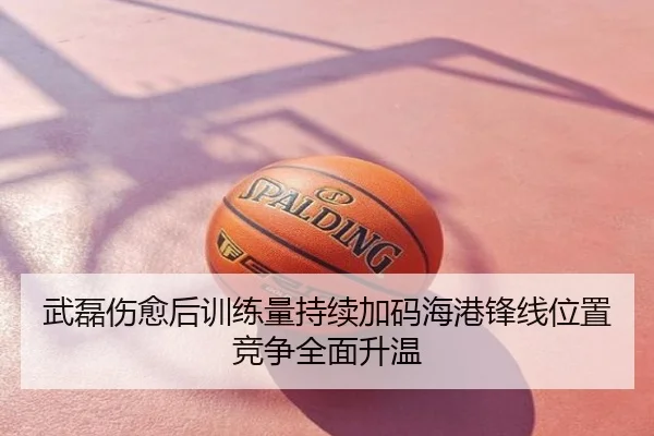 武磊伤愈后训练量持续加码海港锋线位置竞争全面升温