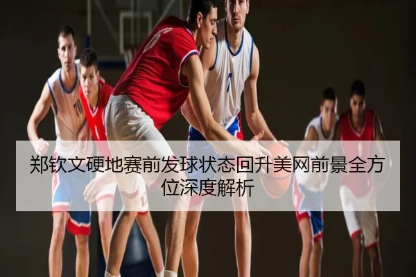 郑钦文硬地赛前发球状态回升美网前景全方位深度解析